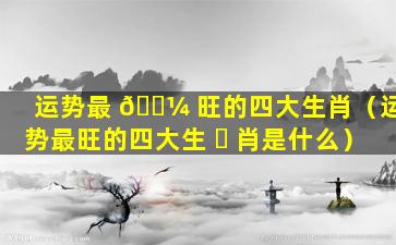 运势最 🌼 旺的四大生肖（运势最旺的四大生 ☘ 肖是什么）